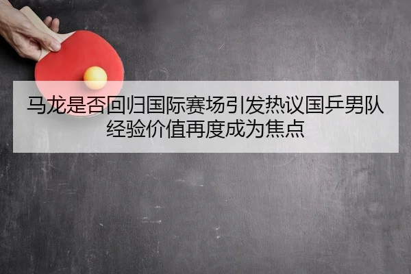 马龙是否回归国际赛场引发热议国乒男队经验价值再度成为焦点